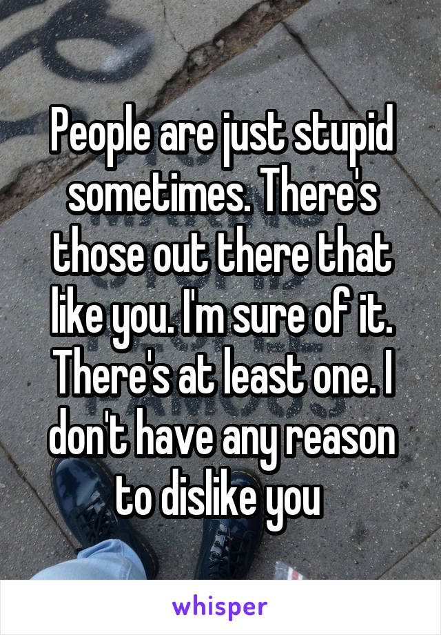 People are just stupid sometimes. There's those out there that like you. I'm sure of it. There's at least one. I don't have any reason to dislike you 