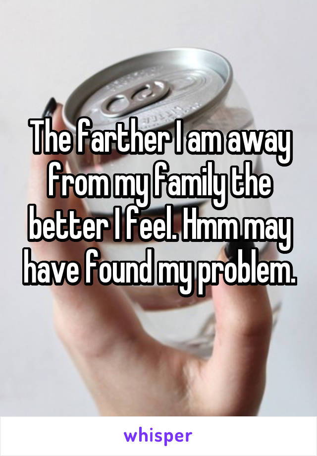 The farther I am away from my family the better I feel. Hmm may have found my problem. 