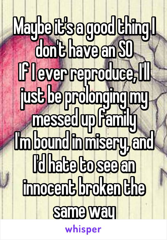 Maybe it's a good thing I don't have an SO
If I ever reproduce, I'll just be prolonging my messed up family
I'm bound in misery, and I'd hate to see an innocent broken the same way