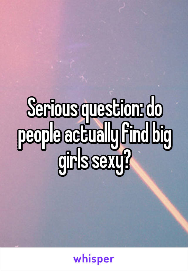 Serious question: do people actually find big girls sexy?