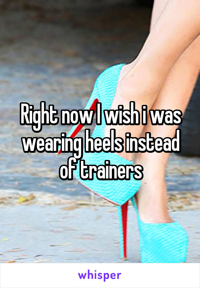 Right now I wish i was wearing heels instead of trainers