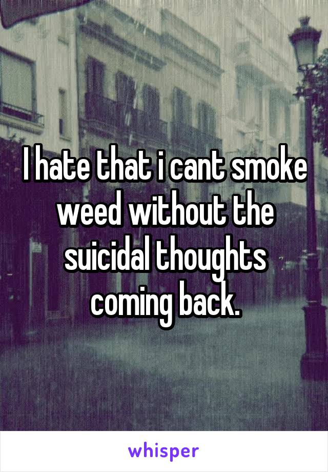 I hate that i cant smoke weed without the suicidal thoughts coming back.