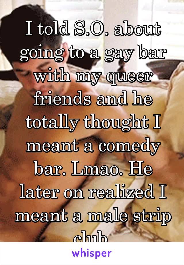 I told S.O. about going to a gay bar with my queer friends and he totally thought I meant a comedy bar. Lmao. He later on realized I meant a male strip club.