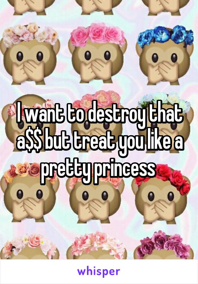 I want to destroy that a$$ but treat you like a pretty princess 