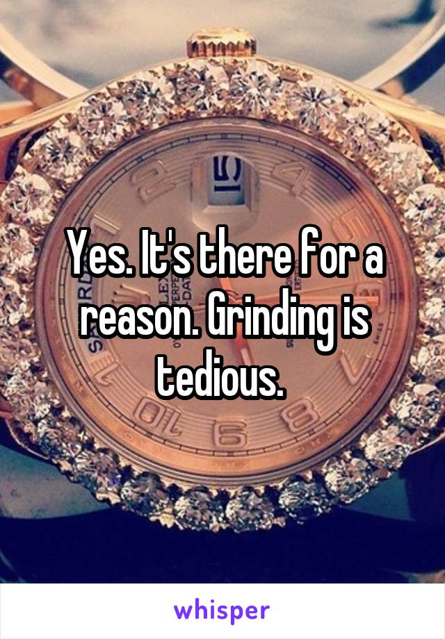 Yes. It's there for a reason. Grinding is tedious. 