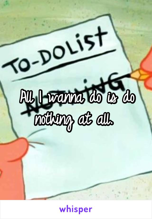 All I wanna do is do nothing at all. 