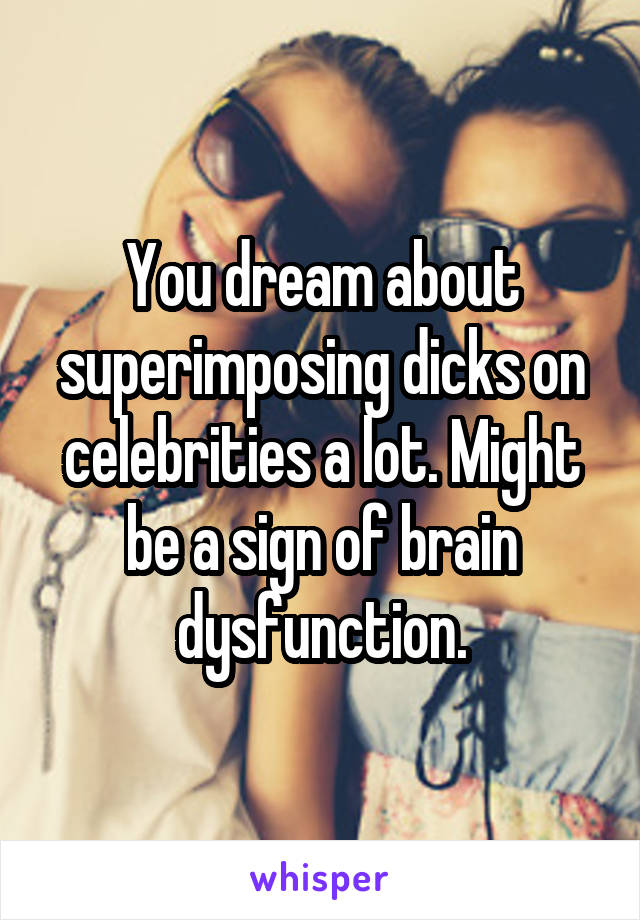 You dream about superimposing dicks on celebrities a lot. Might be a sign of brain dysfunction.