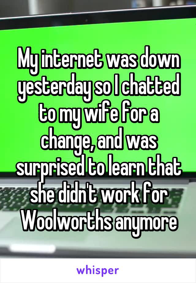 My internet was down yesterday so I chatted to my wife for a change, and was surprised to learn that she didn't work for Woolworths anymore