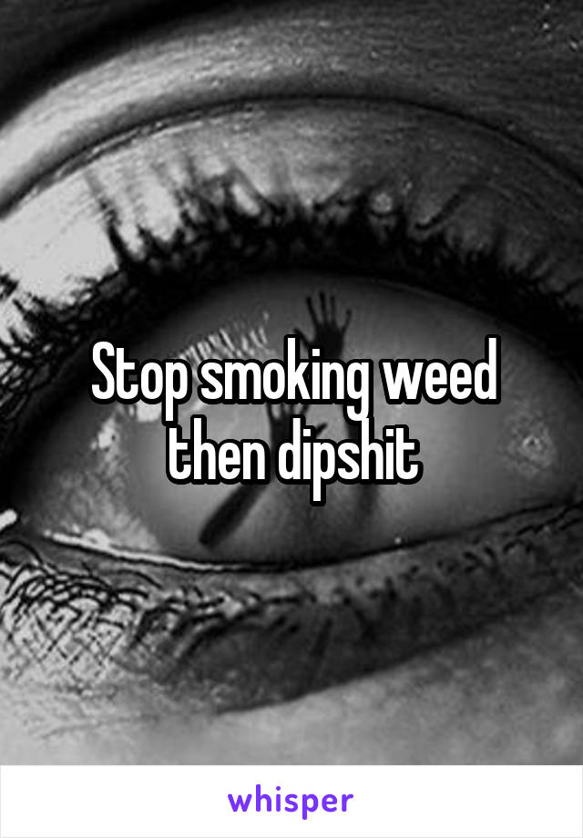 Stop smoking weed then dipshit
