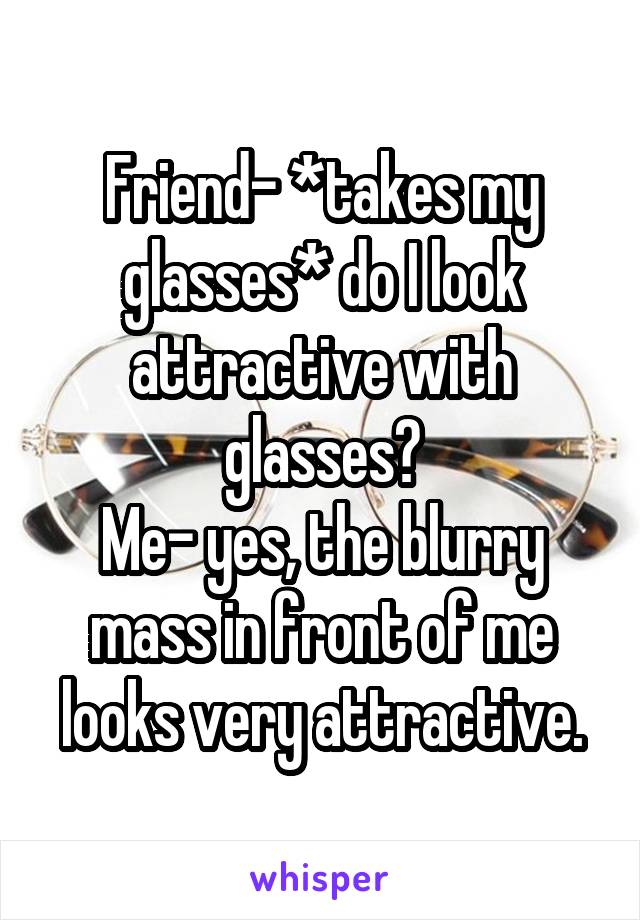 Friend- *takes my glasses* do I look attractive with glasses?
Me- yes, the blurry mass in front of me looks very attractive.