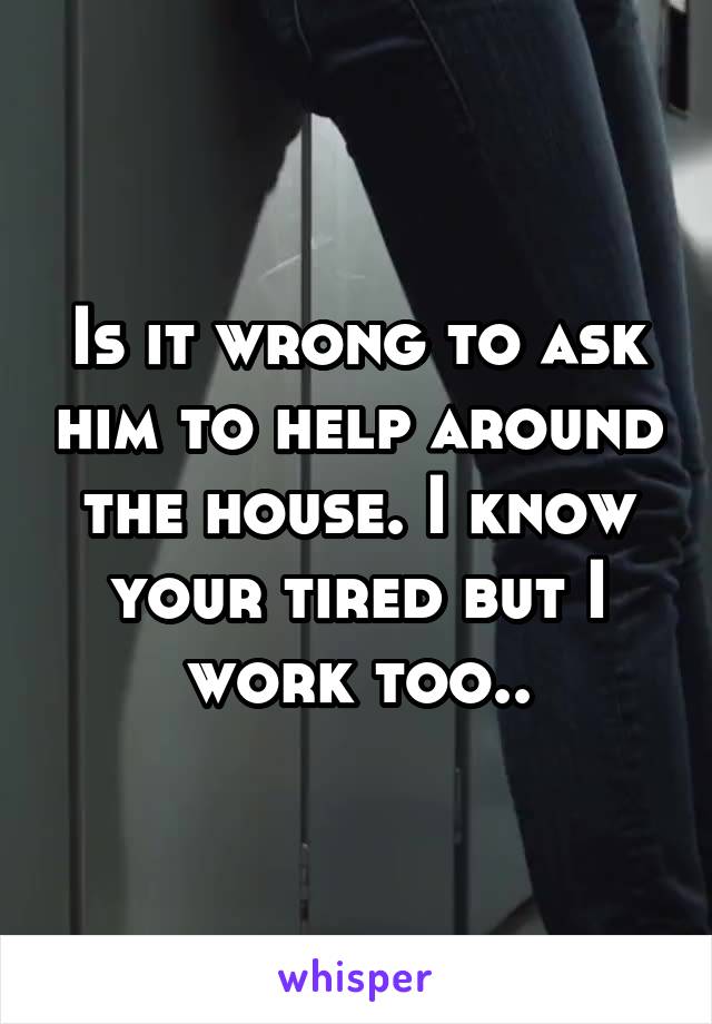 Is it wrong to ask him to help around the house. I know your tired but I work too..