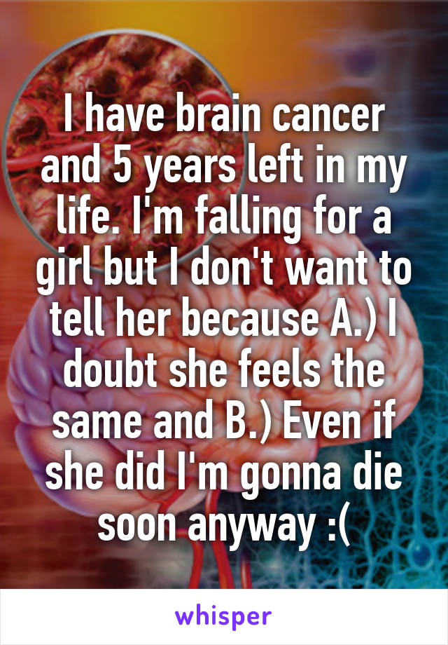 I have brain cancer and 5 years left in my life. I'm falling for a girl but I don't want to tell her because A.) I doubt she feels the same and B.) Even if she did I'm gonna die soon anyway :(
