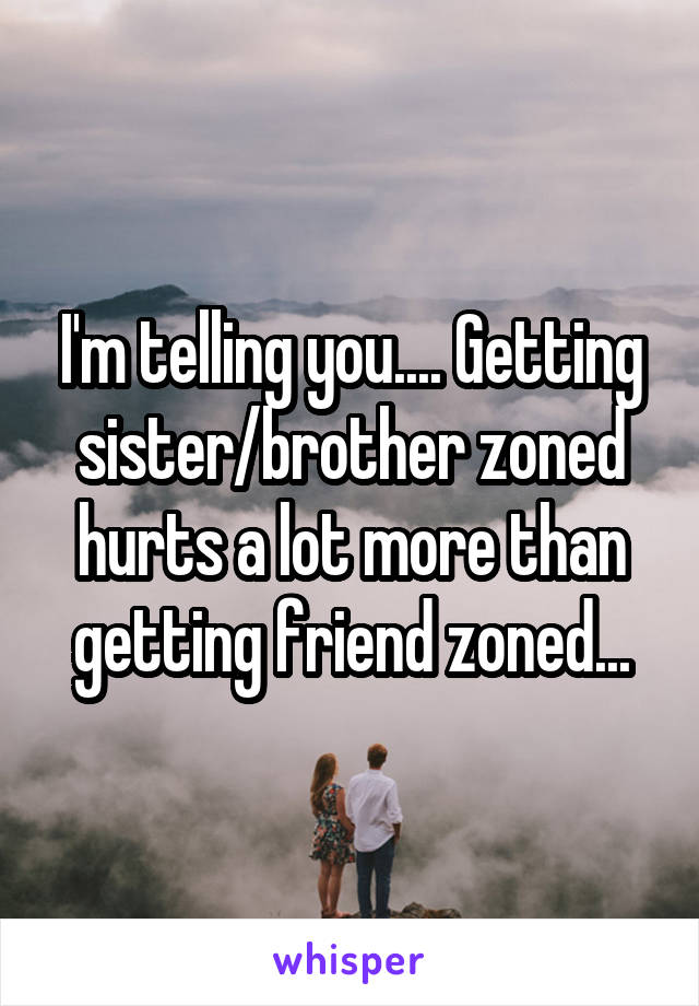 I'm telling you.... Getting sister/brother zoned hurts a lot more than getting friend zoned...