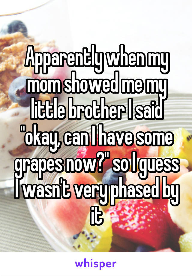 Apparently when my mom showed me my little brother I said "okay, can I have some grapes now?" so I guess I wasn't very phased by it