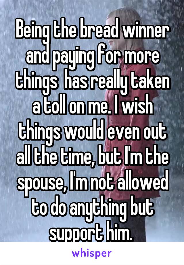 Being the bread winner and paying for more things  has really taken a toll on me. I wish things would even out all the time, but I'm the spouse, I'm not allowed to do anything but support him. 