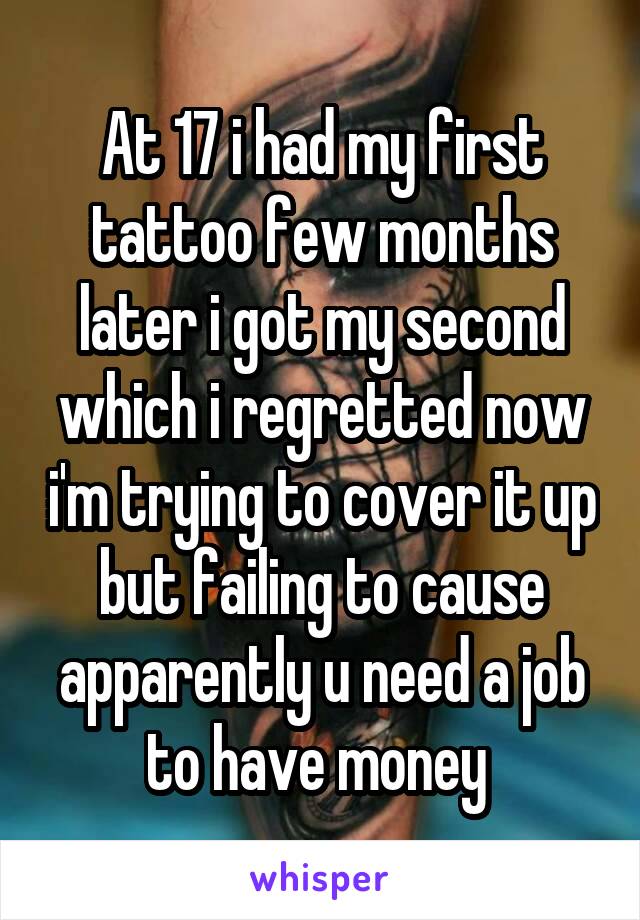 At 17 i had my first tattoo few months later i got my second which i regretted now i'm trying to cover it up but failing to cause apparently u need a job to have money 