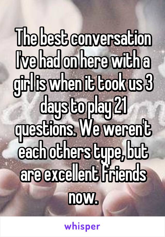 The best conversation I've had on here with a girl is when it took us 3 days to play 21 questions. We weren't each others type, but are excellent friends now.