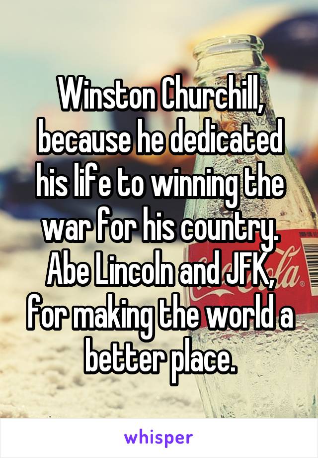 Winston Churchill, because he dedicated his life to winning the war for his country.
Abe Lincoln and JFK, for making the world a better place.