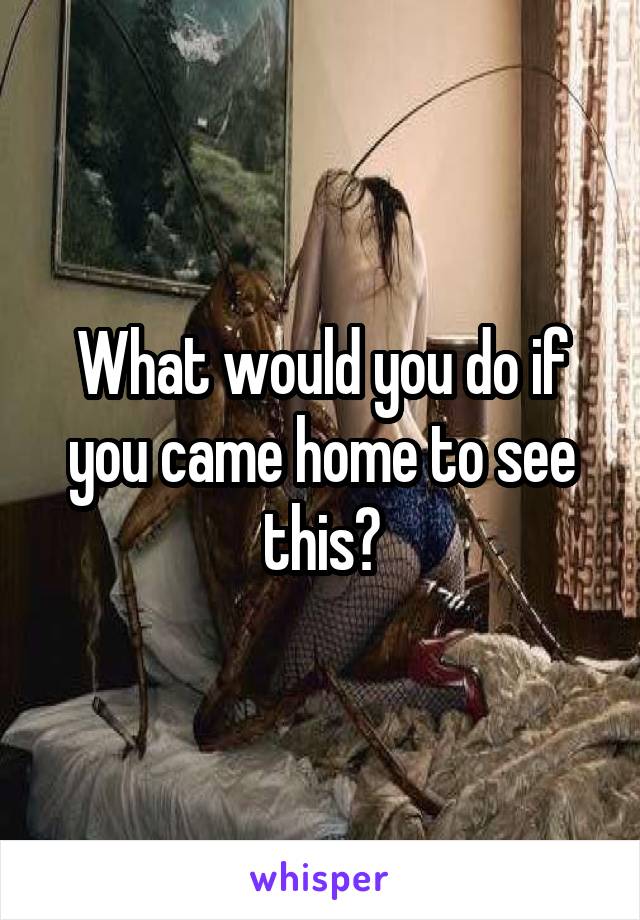 What would you do if you came home to see
this?