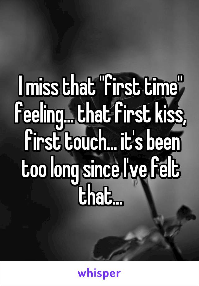 I miss that "first time" feeling... that first kiss,  first touch... it's been too long since I've felt that...
