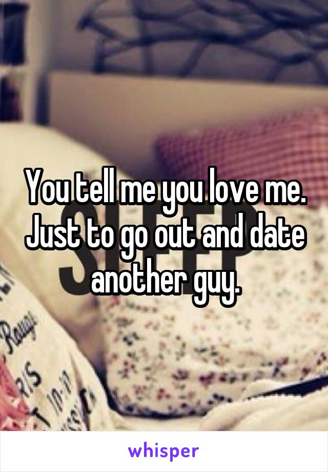 You tell me you love me. Just to go out and date another guy.