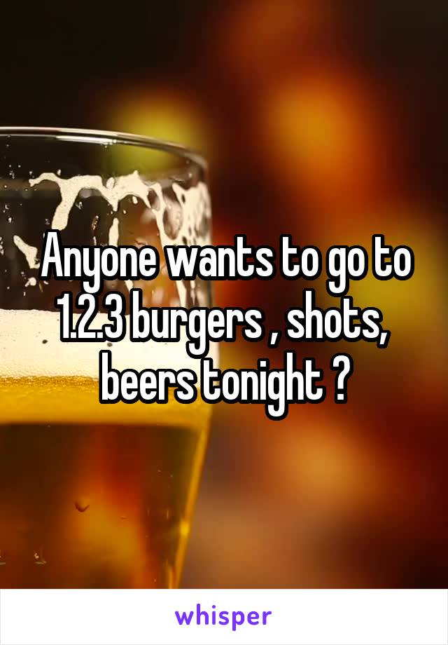 Anyone wants to go to 1.2.3 burgers , shots,  beers tonight ?
