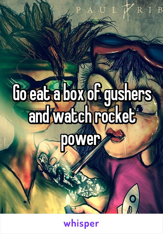 Go eat a box of gushers and watch rocket power 