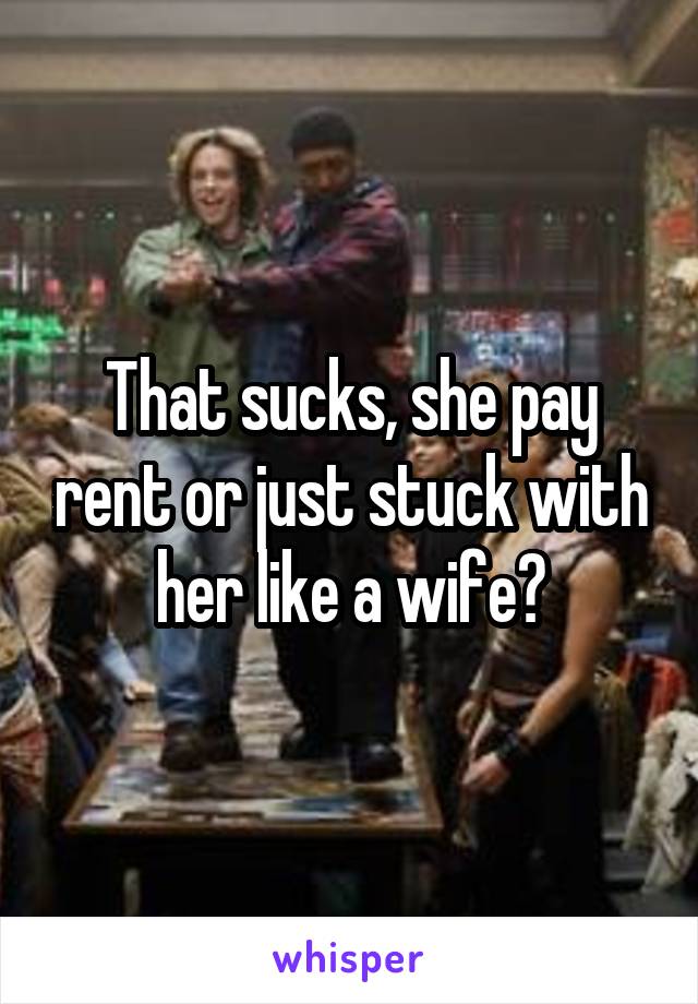 That sucks, she pay rent or just stuck with her like a wife?