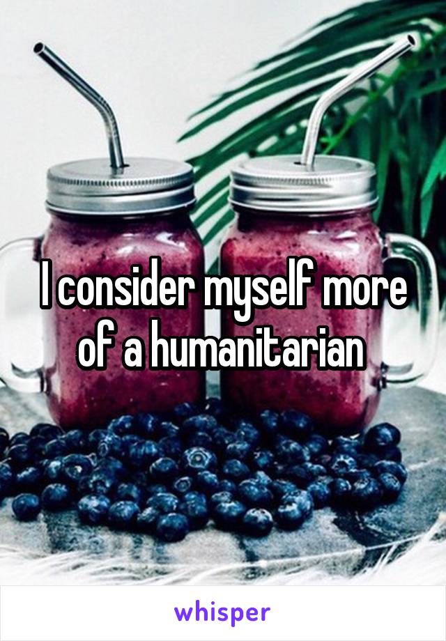 I consider myself more of a humanitarian 