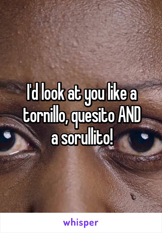 I'd look at you like a tornillo, quesito AND
a sorullito!