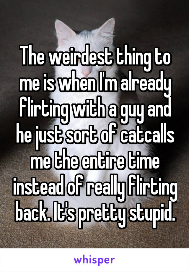 The weirdest thing to me is when I'm already flirting with a guy and he just sort of catcalls me the entire time instead of really flirting back. It's pretty stupid.