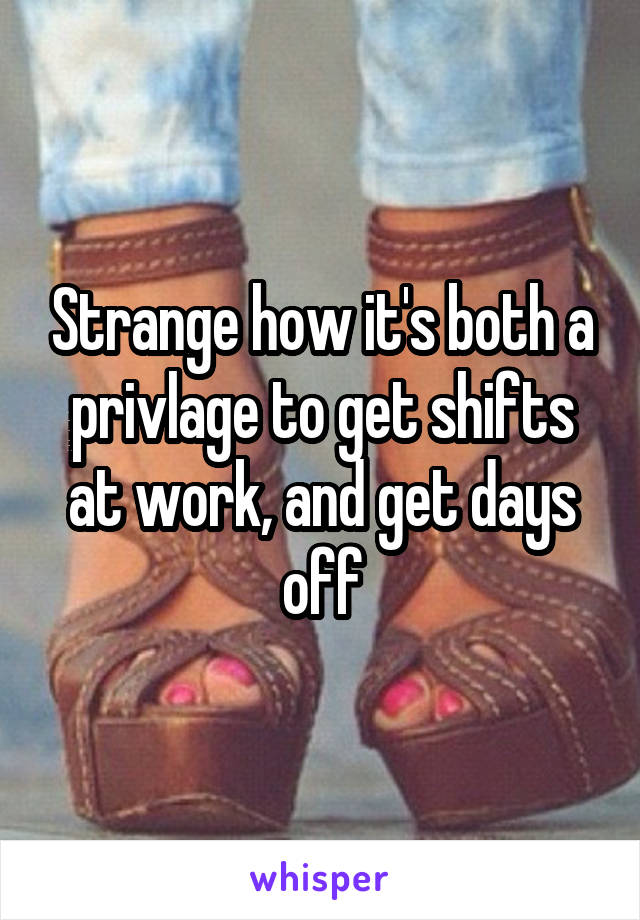 Strange how it's both a privlage to get shifts at work, and get days off