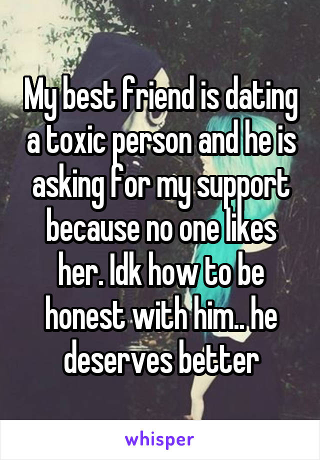My best friend is dating a toxic person and he is asking for my support because no one likes her. Idk how to be honest with him.. he deserves better