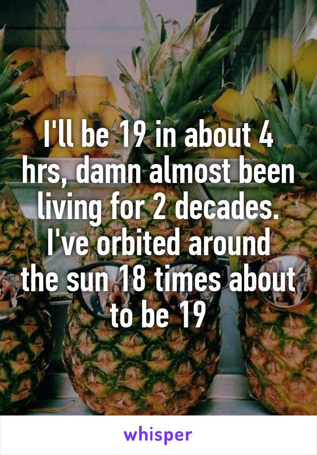 I'll be 19 in about 4 hrs, damn almost been living for 2 decades.
I've orbited around the sun 18 times about to be 19