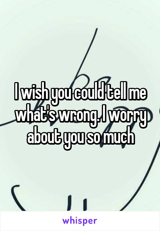 I wish you could tell me what's wrong. I worry about you so much