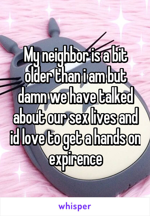 My neighbor is a bit older than i am but damn we have talked about our sex lives and id love to get a hands on expirence