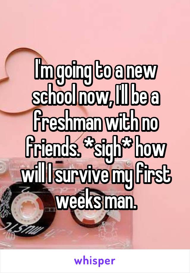 I'm going to a new school now, I'll be a freshman with no friends. *sigh* how will I survive my first weeks man.