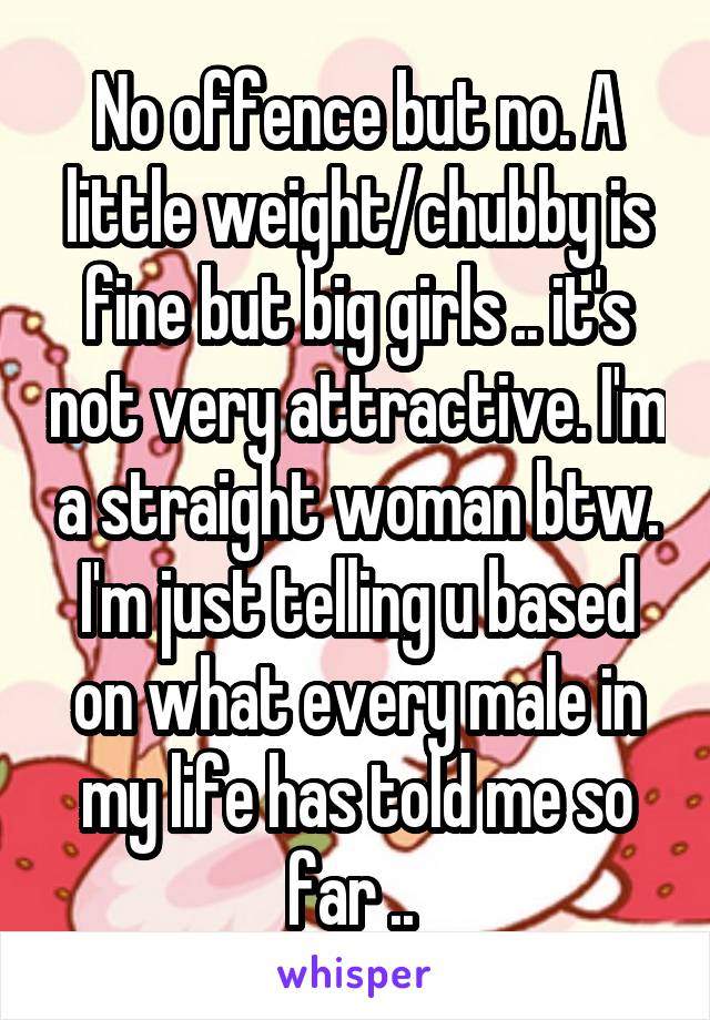 No offence but no. A little weight/chubby is fine but big girls .. it's not very attractive. I'm a straight woman btw. I'm just telling u based on what every male in my life has told me so far .. 