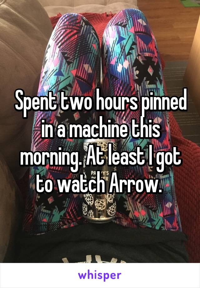 Spent two hours pinned in a machine this morning. At least I got to watch Arrow. 