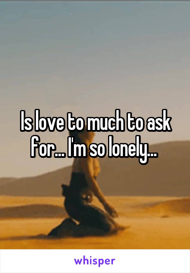 Is love to much to ask for... I'm so lonely... 