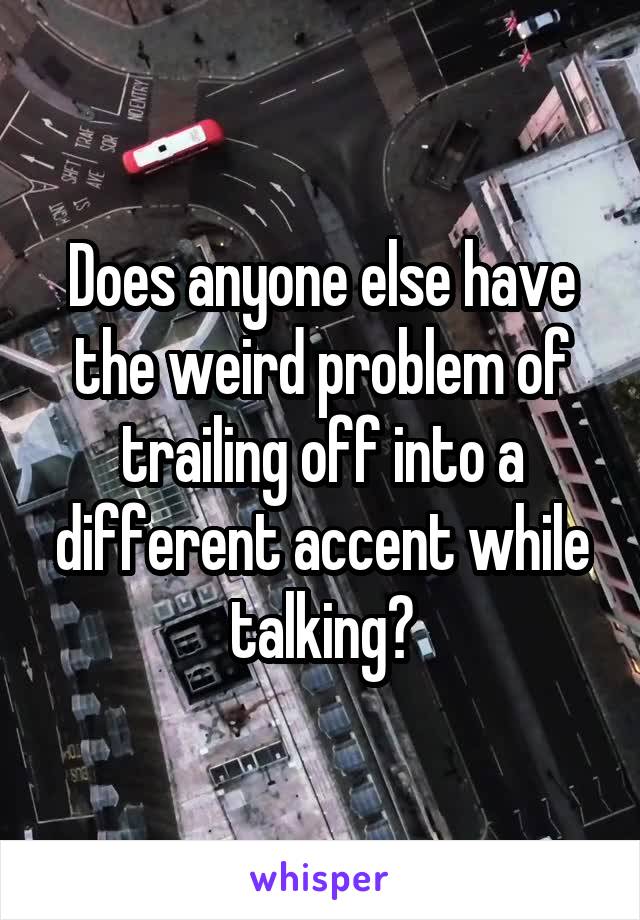 Does anyone else have the weird problem of trailing off into a different accent while talking?