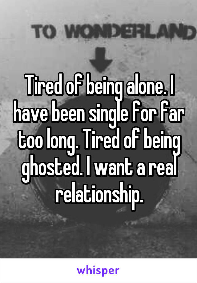 Tired of being alone. I have been single for far too long. Tired of being ghosted. I want a real relationship.