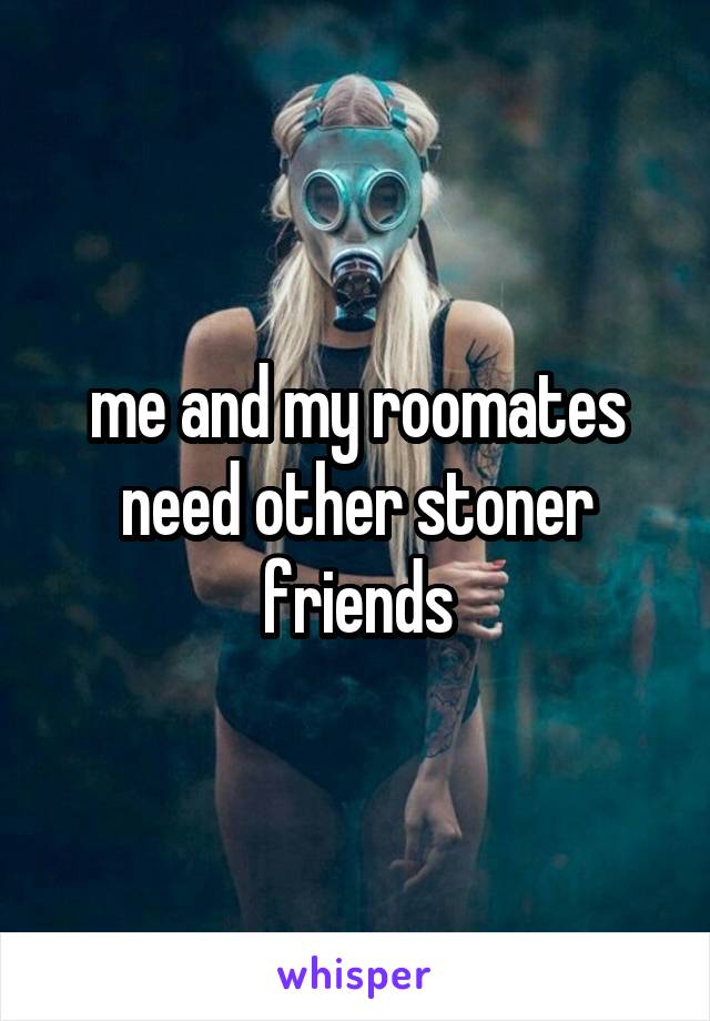 me and my roomates need other stoner friends