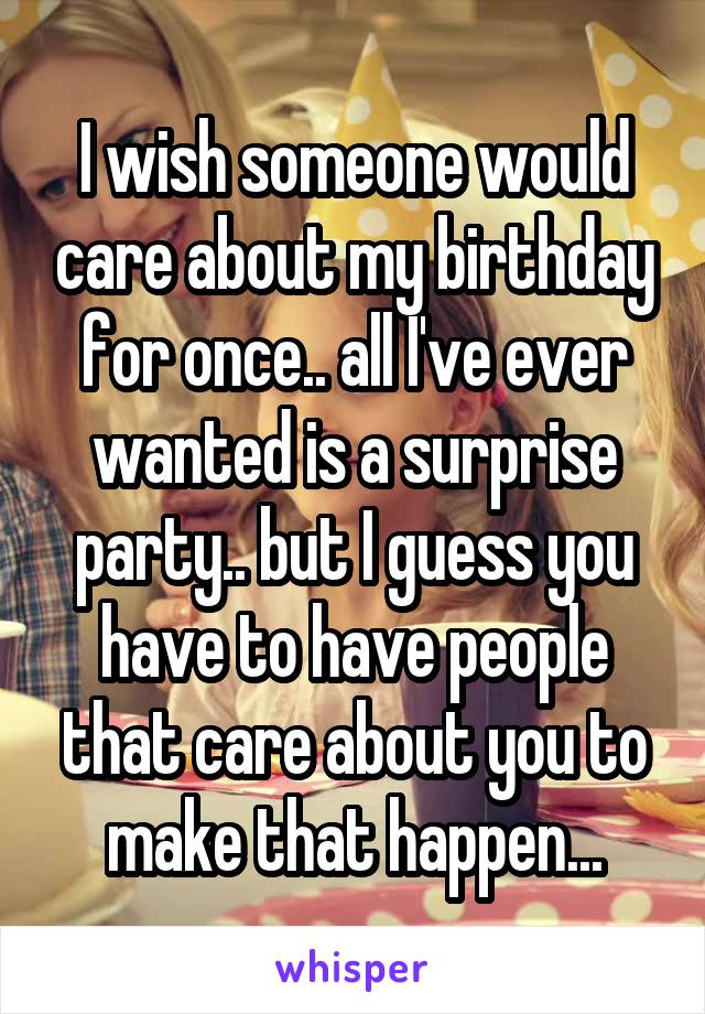I wish someone would care about my birthday for once.. all I've ever wanted is a surprise party.. but I guess you have to have people that care about you to make that happen...