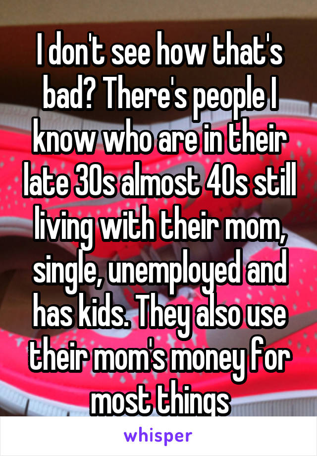 I don't see how that's bad? There's people I know who are in their late 30s almost 40s still living with their mom, single, unemployed and has kids. They also use their mom's money for most things