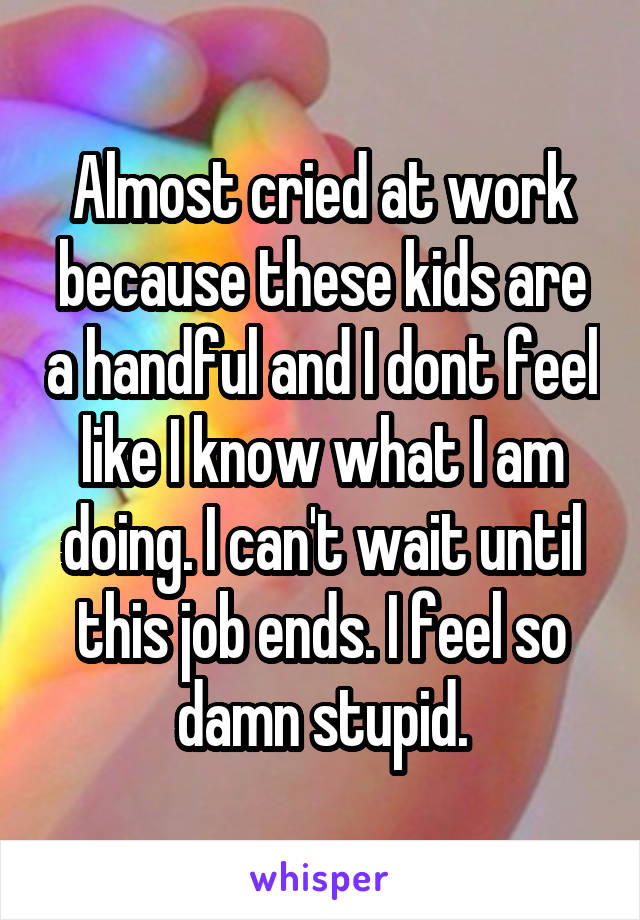 Almost cried at work because these kids are a handful and I dont feel like I know what I am doing. I can't wait until this job ends. I feel so damn stupid.