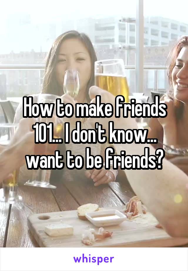 How to make friends 101... I don't know... want to be friends?