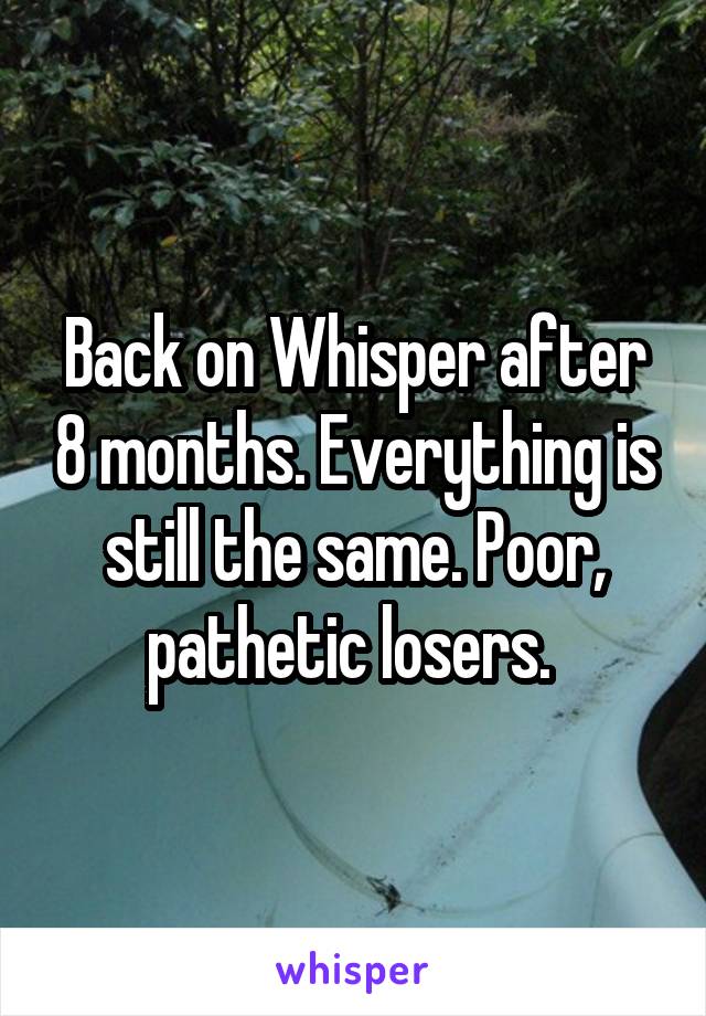 Back on Whisper after 8 months. Everything is still the same. Poor, pathetic losers. 