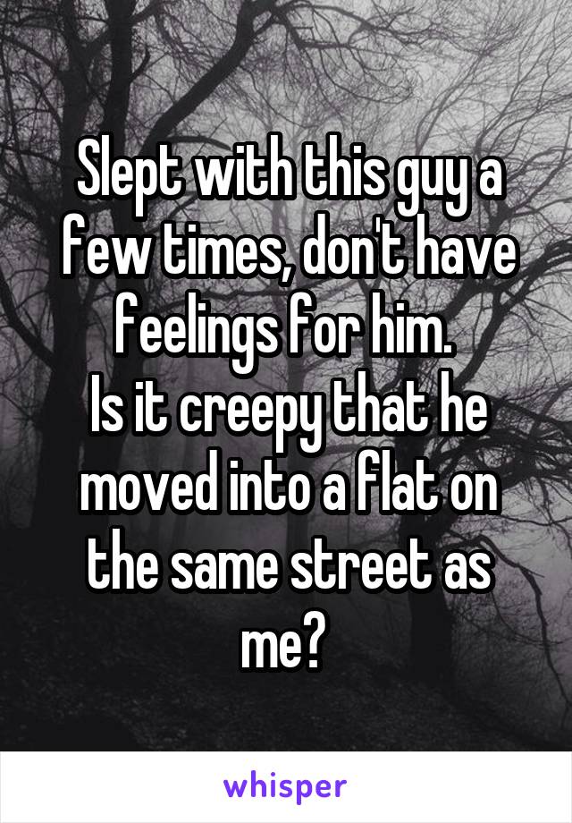 Slept with this guy a few times, don't have feelings for him. 
Is it creepy that he moved into a flat on the same street as me? 