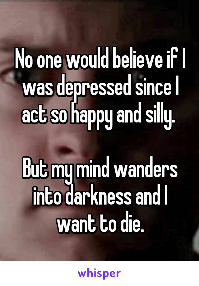 No one would believe if I was depressed since I act so happy and silly. 

But my mind wanders into darkness and I want to die.